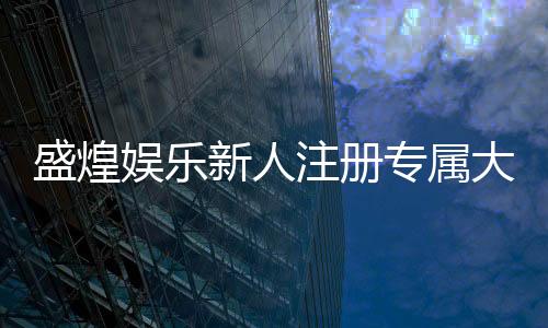 盛煌娱乐新人注册专属大礼包：首存即送888元彩金+VIP礼遇