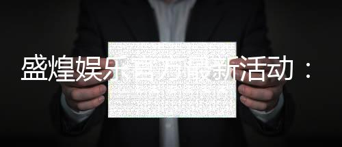 盛煌娱乐官方最新活动:限时优惠与惊喜礼包等你来拿
