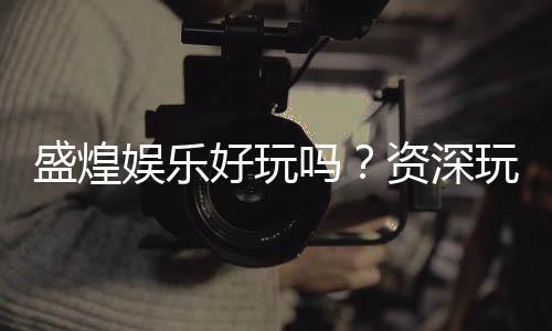 盛煌娱乐好玩吗?资深玩家带你揭秘真实体验