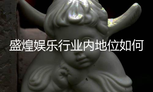 盛煌娱乐行业内地位如何?深度解析其市场影响力与玩家口碑