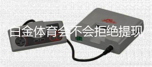白金体育会不会拒绝提现？解答真相