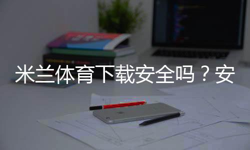 米兰体育下载安全吗？安全性检测、风险辨别与官方安装全攻略