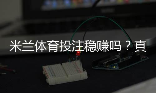 米兰体育投注稳赚吗？真实评测：平台可靠性、盈利概率与避坑指南