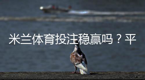 米兰体育投注稳赢吗？平台真实评测、风险剖析与实用投注策略
