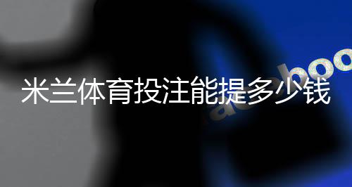 米兰体育投注能提多少钱?最新提现限额、手续费与到账时间全解析