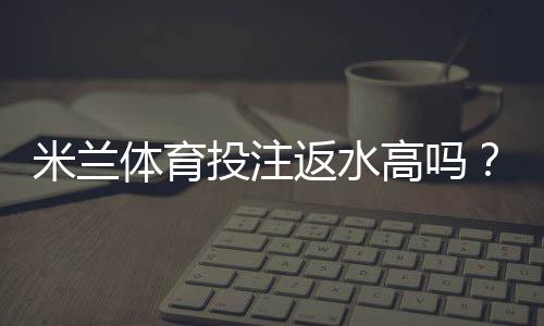 米兰体育投注返水高吗？真实返水比例解析、计算方法与省钱攻略