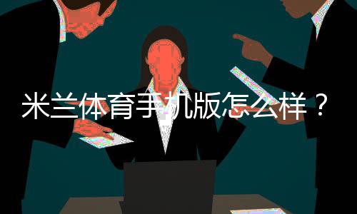 米兰体育手机版怎么样？下载、功能、稳定性与提现速度安全全面评测