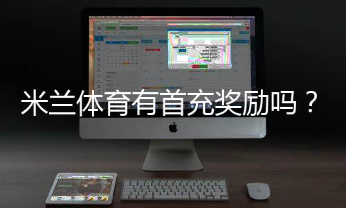 米兰体育有首充奖励吗？新手必看首充优惠、领取条件与注意事项