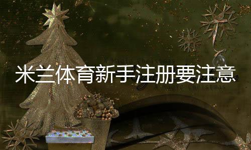 米兰体育新手注册要注意什么?完整注册流程、验证须知与安全防护指南