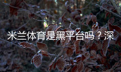 米兰体育是黑平台吗？深度调查与5步识别防骗攻略