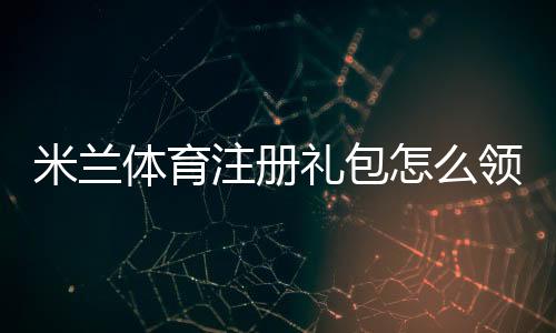 米兰体育注册礼包怎么领？新手领取教程、奖励明细与注意事项