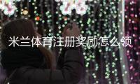 米兰体育注册奖励怎么领取？新手注册步骤、优惠规则与常见注意事项一看就懂