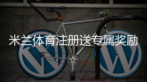 米兰体育注册送专属奖励怎么领取？注册步骤、领取攻略与注意事项详解