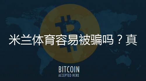 米兰体育容易被骗吗?真相评测、真实用户反馈与防骗攻略