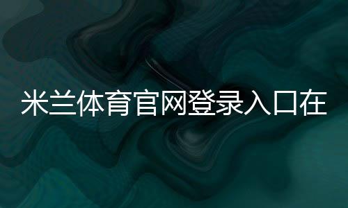 米兰体育官网登录入口在哪里?官方登录步骤、注册方法与账号安全全攻略