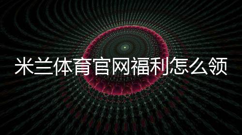米兰体育官网福利怎么领取？官方优惠、会员特权与最新活动全解析