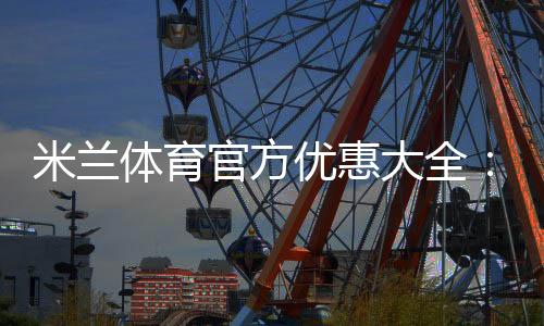 米兰体育官方优惠大全：最新优惠码领取、使用方法与注意事项