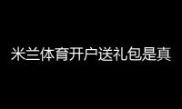 米兰体育开户送礼包是真的吗？新手注册流程、礼包内容与领取攻略
