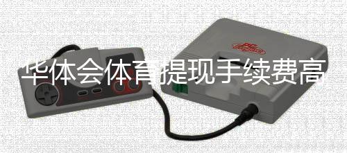 华体会体育提现手续费高吗？一文看懂费率标准与省手续费方法