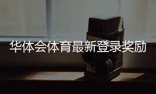 华体会体育最新登录奖励怎么领取？详细领取步骤、规则与常见问题解答
