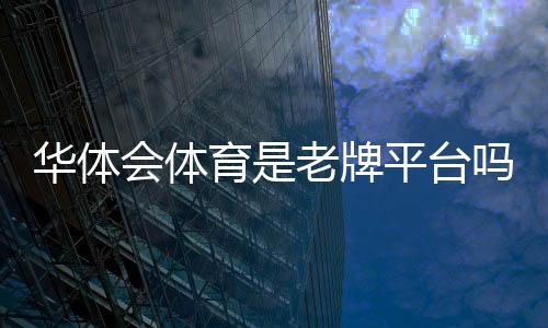 华体会体育是老牌平台吗?平台历史、资质与用户口碑全面解析