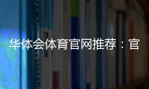 华体会体育官网推荐:官网下载入口、安全验证与新手注册全攻略