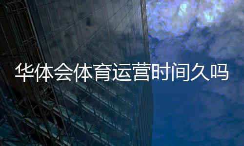 华体会体育运营时间久吗？真实运营年限与平台信誉全面解析