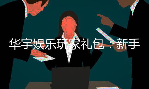 华宇娱乐玩家礼包:新手必领的豪华福利与实战技巧