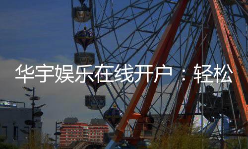 华宇娱乐在线开户:轻松注册畅享顶级棋牌电游盛宴