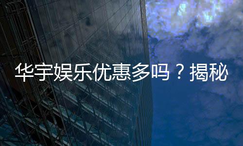 华宇娱乐优惠多吗?揭秘最新优惠活动及玩家真实体验