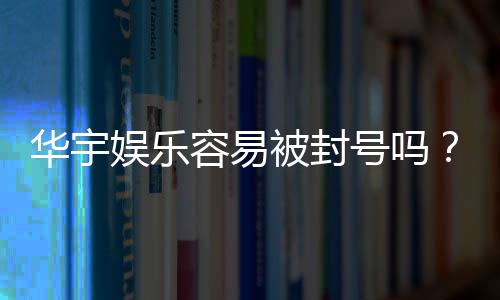 华宇娱乐容易被封号吗？揭秘账号安全与防封技巧