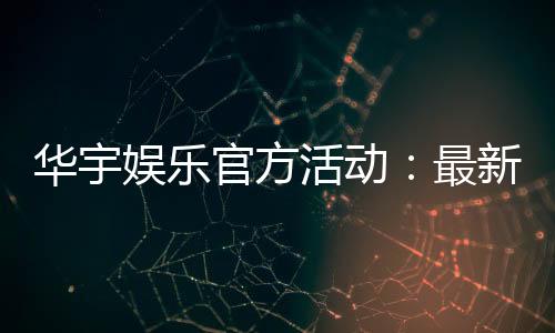 华宇娱乐官方活动：最新优惠与精彩赛事一网打尽