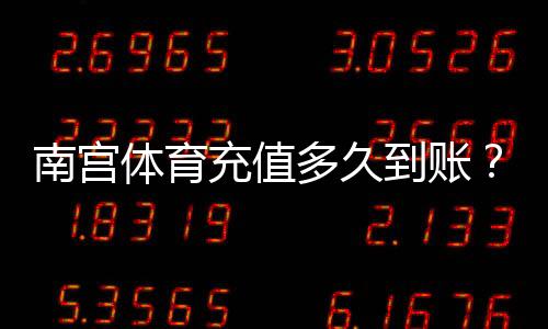 南宫体育充值多久到账？充值到账时间、延迟原因与快速处理方法