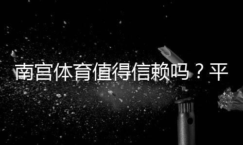 南宫体育值得信赖吗？平台信誉、支付安全与用户评价全解析