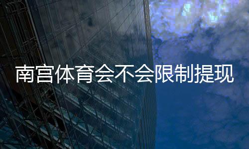 南宫体育会不会限制提现？提现规则、常见问题与安全应对策略