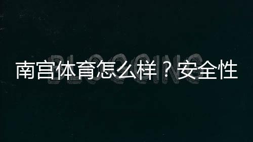 南宫体育怎么样？安全性、玩法、提现与用户口碑全面评测