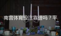 南宫体育投注靠谱吗？平台资质、用户口碑与提款体验全方位评测