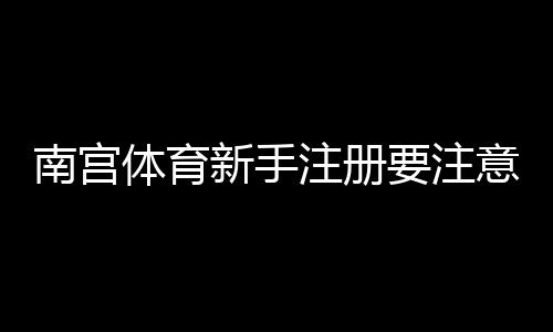 南宫体育新手注册要注意什么？注册流程、实名认证与安全防骗全攻略