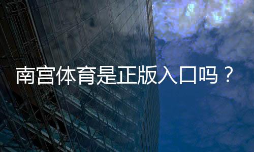 南宫体育是正版入口吗？真假辨别与安全登录方法