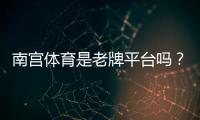 南宫体育是老牌平台吗？资质、口碑与安全性深度评测