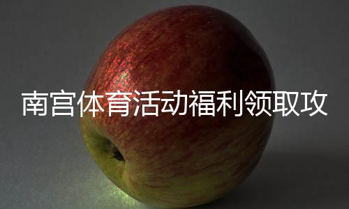南宫体育活动福利领取攻略：最新活动汇总、奖品与参与流程一看就懂