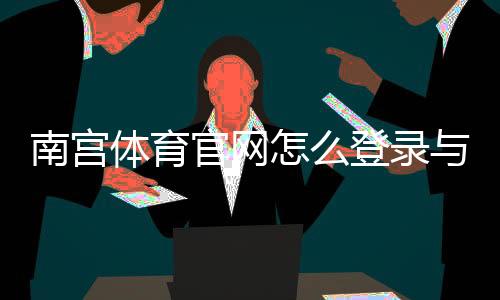 南宫体育官网怎么登录与注册?官网入口、下载及安全使用全攻略