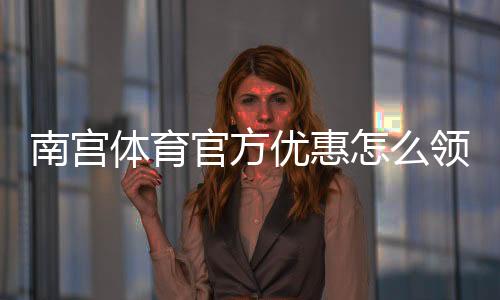 南宫体育官方优惠怎么领取?最新活动、优惠码与使用攻略