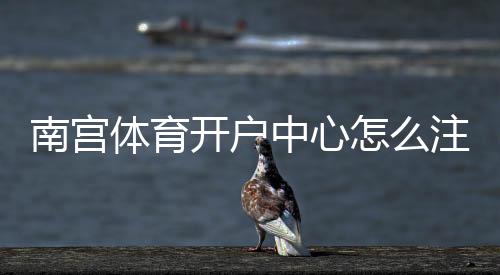 南宫体育开户中心怎么注册？新手开户流程、优惠与安全注意事项全解析