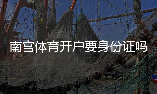 南宫体育开户要身份证吗？最新开户流程、实名认证方式与安全注意事项