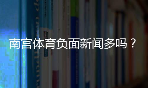 南宫体育负面新闻多吗?舆情真相与如何辨别信息来源
