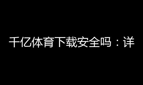 千亿体育下载安全吗：详细安全评估