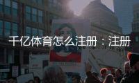 千亿体育怎么注册：注册流程一览