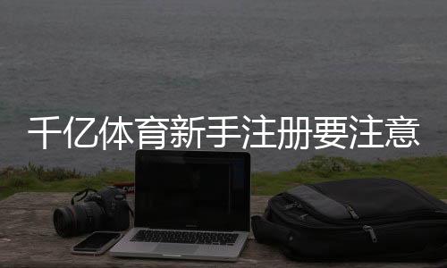千亿体育新手注册要注意什么：技巧分享