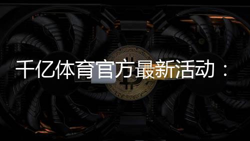 千亿体育官方最新活动：精彩纷呈不容错过